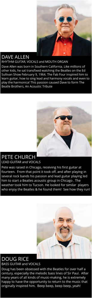 DAVE ALLEN   RHYTHM GUITAR, VOCALS and MOUTH ORGAN Dave Allen was born in Southern California. Like millions of other kids, he sat transfixed watching the Beatles on the Ed Sullivan Show February 9, 1964. The Fab Four inspired him to learn guitar, how to sing lead and harmony vocals and even to play the harmonica! This passion caused Dave to form The Beatle Brothers, An Acoustic Tribute PETE CHURCH  LEAD GUITAR and VOCALS Pete was raised in Chicago, receiving his first guitar at fourteen.  From that point it took off, and after playing in several rock bands his passion and lead guitar playing led him to start a Beatles acoustic group in Chicago . The weather took him to Tucson. He looked for similar  players who enjoy the Beatles & he found them!  See how they run! DOUG RICE   BASS GUITAR and VOCALS Doug has been obsessed with the Beatles for over half a century, especially the melodic bass lines of Sir Paul.  After many years of all kinds of music-making, he is extremely happy to have the opportunity to return to the music that originally inspired him.  Beep beep, beep beep, yeah!
